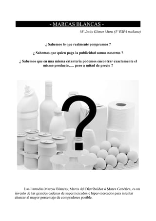 …......................- MARCAS BLANCAS -............................
                                          Mª Jesús Gómez Muro (3º ESPA mañana)


                   ¿ Sabemos lo que realmente compramos ?

           ¿ Sabemos que quien paga la publicidad somos nosotros ?

  ¿ Sabemos que en una misma estantería podemos encontrar exactamente el
                mismo producto,..... pero a mitad de precio ?




      Las llamadas Marcas Blancas, Marca del Distribuidor ó Marca Genérica, es un
invento de las grandes cadenas de supermercados e hiper-mercados para intentar
abarcar al mayor porcentaje de compradores posible.
 