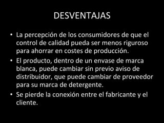 DESVENTAJAS La percepción de los consumidores de que el control de calidad pueda ser menos riguroso para ahorrar en costes de producción. El producto, dentro de un envase de marca blanca, puede cambiar sin previo aviso de distribuidor, que puede cambiar de proveedor para su marca de detergente. Se pierde la conexión entre el fabricante y el cliente. 