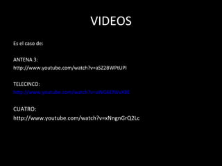 VIDEOS Es el caso de: ANTENA 3: http://www.youtube.com/watch?v=aSZ2BWPtUPI TELECINCO: http://www.youtube.com/watch?v=aWG6EfWvXBE CUATRO: http://www.youtube.com/watch?v=xNngnGrQ2Lc 