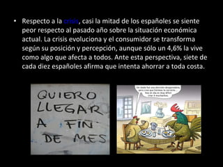 Respecto a la  crisis , casi la mitad de los españoles se siente peor respecto al pasado año sobre la situación económica actual. La crisis evoluciona y el consumidor se transforma según su posición y percepción, aunque sólo un 4,6% la vive como algo que afecta a todos. Ante esta perspectiva, siete de cada diez españoles afirma que intenta ahorrar a toda costa.  