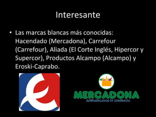 Interesante Las marcas blancas más conocidas: Hacendado (Mercadona), Carrefour (Carrefour), Aliada (El Corte Inglés, Hipercor y Supercor), Productos Alcampo (Alcampo) y Eroski-Caprabo. 
