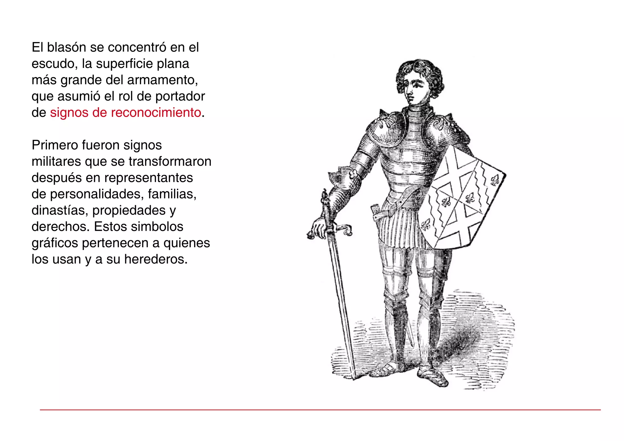 El blasón se concentró en el
escudo, la superficie plana
más grande del armamento,
que asumió el rol de portador
de signos de reconocimiento.
Primero fueron signos
militares que se transformaron
después en representantes
de personalidades, familias,
dinastías, propiedades y
derechos. Estos simbolos
gráficos pertenecen a quienes
los usan y a su herederos.
 
