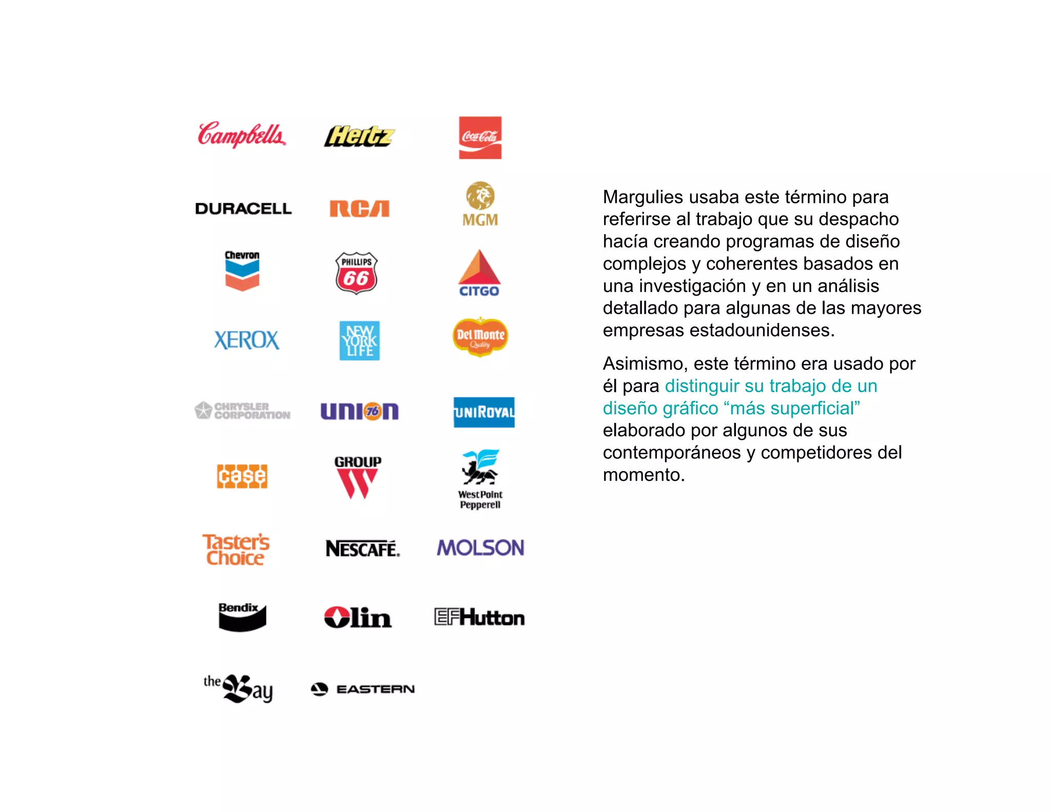 Margulies usaba este término para
referirse al trabajo que su despacho
hacía creando programas de diseño
complejos y coherentes basados en
una investigación y en un análisis
detallado para algunas de las mayores
empresas estadounidenses.
Asimismo, este término era usado por
él para distinguir su trabajo de un
diseño gráfico “más superficial”
elaborado por algunos de sus
contemporáneos y competidores del
momento.
 