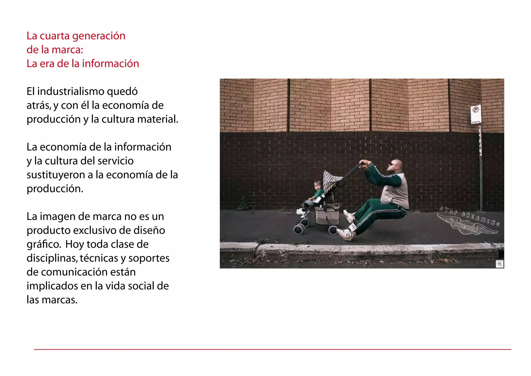 La cuarta generación
de la marca:
La era de la información
El industrialismo quedó
atrás,y con él la economía de
producción y la cultura material.
La economía de la información
y la cultura del servicio
sustituyeron a la economía de la
producción.
La imagen de marca no es un
producto exclusivo de diseño
gráfico. Hoy toda clase de
disciplinas,técnicas y soportes
de comunicación están
implicados en la vida social de
las marcas.
 