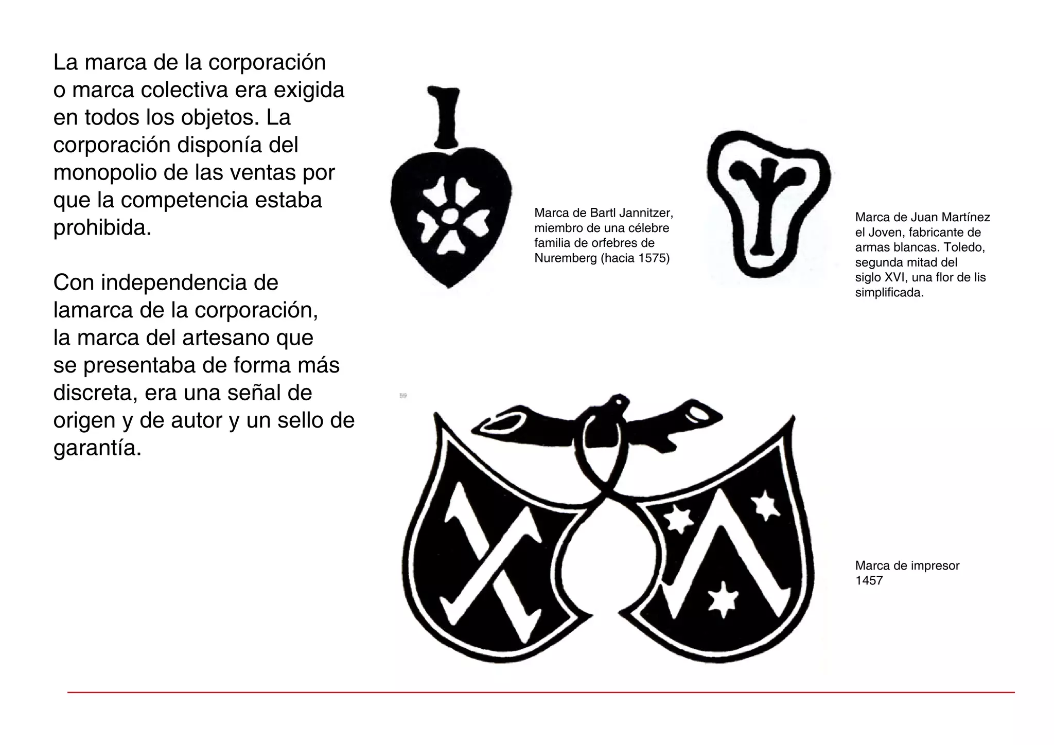 La marca de la corporación
o marca colectiva era exigida
en todos los objetos. La
corporación disponía del
monopolio de las ventas por
que la competencia estaba
prohibida.
Con independencia de
lamarca de la corporación,
la marca del artesano que
se presentaba de forma más
discreta, era una señal de
origen y de autor y un sello de
garantía.
Marca de Bartl Jannitzer,
miembro de una célebre
familia de orfebres de
Nuremberg (hacia 1575)
Marca de Juan Martínez
el Joven, fabricante de
armas blancas. Toledo,
segunda mitad del
siglo XVI, una flor de lis
simplificada.
Marca de impresor
1457
 
