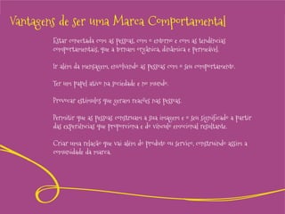 Vantagens de ser uma Marca Comportamental
Estar conectada com as pessoas, com o entorno e com as tendências
comportamentais, que a tornam orgânica, dinâmica e permeável.

Ir além da mensagem, envolvendo as pessoas com o seu comportamento.
Ter um papel ativo na sociedade e no mundo.
Provocar estímulos que geram reações nas pessoas.

Permitir que as pessoas construam a sua imagem e o seu significado a partir
das experiências que proporciona e do vínculo emocional resultante.
Criar uma relação que vai além do produto ou serviço, construindo assim a
comunidade da marca.

 