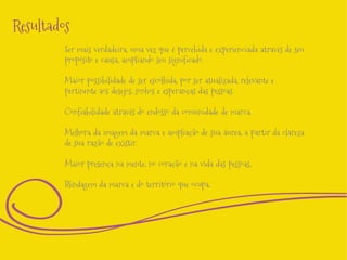 Resultados
Ser mais verdadeira, uma vez que é percebida e experienciada através de seu
propósito e causa, ampliando seu significado.

Maior possibilidade de ser escolhida, por ser atualizada, relevante e
pertinente aos desejos, sonhos e esperanças das pessoas.
Confiabilidade através do endosso da comunidade de marca.
Melhora da imagem da marca e ampliação de sua áurea, a partir da clareza
de sua razão de existir.
Maior presença na mente, no coração e na vida das pessoas,
Blindagem da marca e do território que ocupa.

 