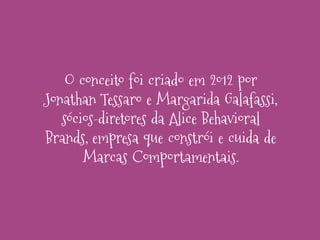 O conceito foi criado em 2012 por
Jonathan Tessaro e Margarida Galafassi,
sócios-diretores da Alice Behavioral
Brands, empresa que constrói e cuida de
Marcas Comportamentais.

 