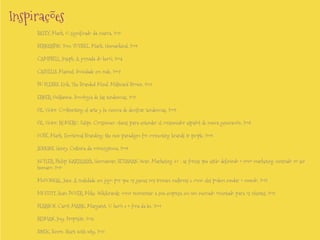 Inspirações
BATEY, Mark. O significado da marca, 2010
BERNARDIN, Tom; TUTSSEL, Mark. Humankind, 2009
CAMPBELL, Joseph. A jornada do herói, 2004
CASTELLS, Manuel. Sociedade em rede, 2007
DU PLESSIS, Erik. The Branded Mind. Millward Brown, 2011
ERNER, Guillaume. Sociología de las tendencias, 2010
GIL, Víctor. Coolhunting: el arte y la ciencia de decifrar tendencias, 2009.
GIL, Víctor; ROMERO, Felipe. Crossumer: claves para entender el consumidor español de nueva generación, 2008

GOBÉ, Mark. Emotional Branding: the new paradigm for connecting brands to people, 2009
JENKINS, Henry. Cultura da convergência, 2009.
KOTLER, Philip; KARTAJAYA, Hermawan; SETIAWAN, Iwan. Marketing 3.0 : as forças que estão definindo o novo marketing centrado no ser
humano, 2010
McGONIGAL, Jane. A realidade em jogo: por que os games nos tornam melhores e como eles podem mudar o mundo, 2012
MOFFITT, Sean; DOVER, Mike. Wikibrands: como reinventar a sua empresa em um mercado orientado para os clientes, 2011
PEARSON, Carol; MARK, Margaret. O herói e o fora-da-lei, 2001
REIMAN, Joey. Propósito, 2013.
SINEK, Simon. Start with why, 2011

 