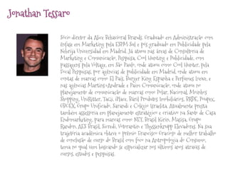 Jonathan Tessaro
Sócio-diretor da Alice Behavioral Brands. Graduado em Administração com
ênfase em Marketing pela ESPM-Sul e pós-graduado em Publicidade pela
Nebrija Universidad em Madrid. Já atuou nas áreas de Consultoria de
Marketing e Comunicação, Pesquisa, Cool Hunting e Publicidade, com
passagens pela Voltage, em São Paulo, onde atuou como Cool Hunter, pela
Focal Pesquisas, por agências de publicidade em Madrid, onde atuou em
contas de marcas como El País, Burger King Espanha e Perfumes Loewe, e
nas agências Martins+Andrade e Paim Comunicação, onde atuou no
planejamento de comunicação de marcas como Polar, Nacional, Moinhos
Shopping, UniRitter, TaQi, iPlace, Báril Produtos Imobiliários, BRDE, Poupex,
GBOEX, Grupo Unificado, Sarandi e Colégio Israelita. Atualmente presta
também assessoria em planejamento estratégico e criativo na Santo de Casa
Endomarketing, para marcas como NET, Brasil Kirin, Masisa, Grupo
Randon, AES Brasil, Sicredi, Votorantin e Thyssenkrupp Elevadores. Na sua
trajetória acadêmica obteve o prêmio Francisco Gracioso de melhor trabalho
de conclusão de curso do Brasil com foco na Antropologia do Consumo,
tema no qual vem buscando se especializar nos últimos anos através de
cursos, estudos e pesquisas.

 