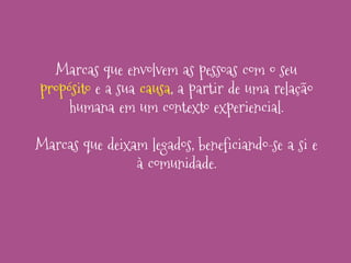 Marcas que envolvem as pessoas com o seu
propósito e a sua causa, a partir de uma relação
humana em um contexto experiencial.

Marcas que deixam legados, beneficiando-se a si e
à comunidade.

 