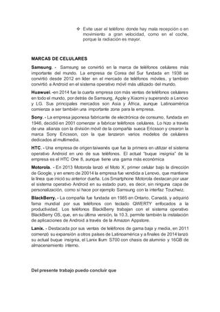  Evite usar el teléfono donde hay mala recepción o en
movimiento a gran velocidad, como en el coche,
porque la radiación es mayor.
MARCAS DE CELULARES
Samsung. - Samsung se convirtió en la marca de teléfonos celulares más
importante del mundo. La empresa de Corea del Sur fundada en 1938 se
convirtió desde 2012 en líder en el mercado de teléfonos móviles, y también
convirtió a Android en el sistema operativo móvil más utilizado del mundo.
Huawuei. -en 2014 fue la cuarta empresa con más ventas de teléfonos celulares
en todo el mundo, por detrás de Samsung, Apple y Xiaomi y superando a Lenovo
y LG. Sus principales mercados son Asia y África, aunque Latinoamérica
comienza a ser también una importante zona para la empresa.
Sony. - La empresa japonesa fabricante de electrónica de consumo, fundada en
1946, decidió en 2001 comenzar a fabricar teléfonos celulares. Lo hizo a través
de una alianza con la división móvil de la compañía sueca Ericsson y crearon la
marca Sony Ericsson, con la que lanzaron varios modelos de celulares
dedicados al multimedia.
HTC. - Una empresa de origen taiwanés que fue la primera en utilizar el sistema
operativo Android en uno de sus teléfonos. El actual “buque insignia” de la
empresa es el HTC One 8, aunque tiene una gama más económica
Motorola. - En 2013 Motorola lanzó el Moto X, primer celular bajo la dirección
de Google, y en enero de 20014 la empresa fue vendida a Lenovo, que mantiene
la línea que inició su anterior dueña. Los Smartphone Motorola destacan por usar
el sistema operativo Android en su estado puro, es decir, sin ninguna capa de
personalización, como sí hace por ejemplo Samsung con la interfaz Touchwiz.
BlackBerry. - La compañía fue fundada en 1985 en Ontario, Canadá, y adquirió
fama mundial por sus teléfonos con teclado QWERTY enfocados a la
productividad. Los teléfonos BlackBerry trabajan con el sistema operativo
BlackBerry OS, que, en su última versión, la 10.3, permite también la instalación
de aplicaciones de Android a través de la Amazon Appstore.
Lanix. - Destacada por sus ventas de teléfonos de gama baja y media, en 2011
comenzó su expansión a otros países de Latinoamérica y a finales de 2014 lanzó
su actual buque insignia, el Lanix Ilium S700 con chasis de aluminio y 16GB de
almacenamiento interno.
Del presente trabajo puedo concluir que
 
