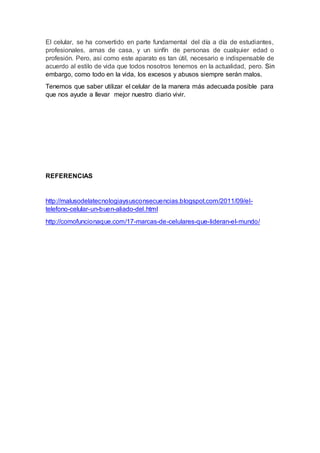 El celular, se ha convertido en parte fundamental del día a día de estudiantes,
profesionales, amas de casa, y un sinfín de personas de cualquier edad o
profesión. Pero, así como este aparato es tan útil, necesario e indispensable de
acuerdo al estilo de vida que todos nosotros tenemos en la actualidad, pero. Sin
embargo, como todo en la vida, los excesos y abusos siempre serán malos.
Tenemos que saber utilizar el celular de la manera más adecuada posible para
que nos ayude a llevar mejor nuestro diario vivir.
REFERENCIAS
http://malusodelatecnologiaysusconsecuencias.blogspot.com/2011/09/el-
telefono-celular-un-buen-aliado-del.html
http://comofuncionaque.com/17-marcas-de-celulares-que-lideran-el-mundo/
 