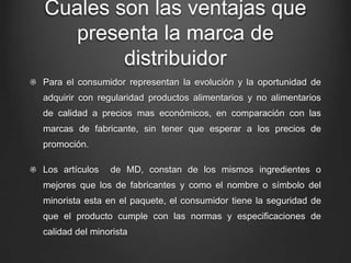 Cuales son las ventajas que
presenta la marca de
distribuidor
Para el consumidor representan la evolución y la oportunidad de
adquirir con regularidad productos alimentarios y no alimentarios
de calidad a precios mas económicos, en comparación con las
marcas de fabricante, sin tener que esperar a los precios de
promoción.
Los artículos de MD, constan de los mismos ingredientes o
mejores que los de fabricantes y como el nombre o símbolo del
minorista esta en el paquete, el consumidor tiene la seguridad de
que el producto cumple con las normas y especificaciones de
calidad del minorista
 
