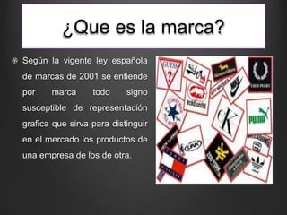 ¿Que es la marca?
Según la vigente ley española
de marcas de 2001 se entiende
por marca todo signo
susceptible de representación
grafica que sirva para distinguir
en el mercado los productos de
una empresa de los de otra.
 