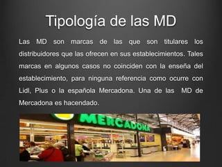 Tipología de las MD
Las MD son marcas de las que son titulares los
distribuidores que las ofrecen en sus establecimientos. Tales
marcas en algunos casos no coinciden con la enseña del
establecimiento, para ninguna referencia como ocurre con
Lidl, Plus o la española Mercadona. Una de las MD de
Mercadona es hacendado.
 