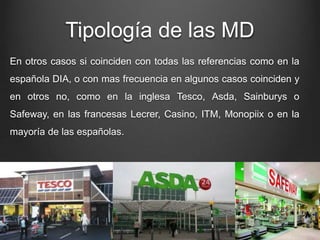 Tipología de las MD
En otros casos si coinciden con todas las referencias como en la
española DIA, o con mas frecuencia en algunos casos coinciden y
en otros no, como en la inglesa Tesco, Asda, Sainburys o
Safeway, en las francesas Lecrer, Casino, ITM, Monopiix o en la
mayoría de las españolas.
 