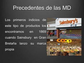 Precedentes de las MD
Los primeros indicios de
este tipo de productos los
encontramos en 1869
cuando Sainsbury en Gran
Bretaña lanzo su marca
propia
 