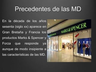 Precedentes de las MD
En la década de los años
sesenta (siglo xx) aparece en
Gran Bretaña y Francia los
productos Marks & Spencer y
Forza que responde ya
aunque de modo insipiente a
las características de las MD.
 