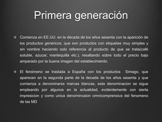 Primera generación
Comienza en EE.UU. en la década de los años sesenta con la aparición de
los productos genéricos, que son productos con etiquetas muy simples y
sin nombre haciendo solo referencia al producto de que se trata(café
soluble, azucar, mantequilla etc.), resaltando sobre todo el precio bajo
amparado por la buena imagen del establecimiento.
El fenómeno se traslada a España con los productos Simago, que
aparecen en la segunda parte de la decada de los años sesenta y que
comienza a denominarse marcas blancas, esta denominacion se sigue
empleando por algunos en la actualidad, evidentemente con sierta
impresicion y como unica denomincaion omnicomprensiva del fenomeno
de las MD
 