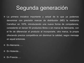 Segunda generación
La primera iniciativa importante y actual de lo que ya podemos
denominar con precisión marcas de distribuidor (MD) la realizaría
Carrefour en 1976, introduciendo una nueva forma de competencia,
consistente en lanzar 50 productos libres o sin marca de fabricante, con
el fin de diferenciar el producto al incorporarle, otra marca, la propia
ofreciendo precios competitivos sin disminuir la calidad, según mensaje
en aquel entonces.
En Alemania…..
En Holanda…
En Francia…..
 