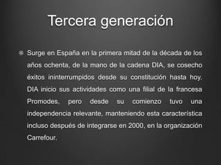 Tercera generación
Surge en España en la primera mitad de la década de los
años ochenta, de la mano de la cadena DIA, se cosecho
éxitos ininterrumpidos desde su constitución hasta hoy.
DIA inicio sus actividades como una filial de la francesa
Promodes, pero desde su comienzo tuvo una
independencia relevante, manteniendo esta característica
incluso después de integrarse en 2000, en la organización
Carrefour.
 
