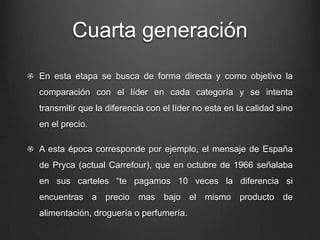 Cuarta generación
En esta etapa se busca de forma directa y como objetivo la
comparación con el líder en cada categoría y se intenta
transmitir que la diferencia con el líder no esta en la calidad sino
en el precio.
A esta época corresponde por ejemplo, el mensaje de España
de Pryca (actual Carrefour), que en octubre de 1966 señalaba
en sus carteles “te pagamos 10 veces la diferencia si
encuentras a precio mas bajo el mismo producto de
alimentación, droguería o perfumería.
 