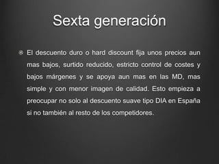 Sexta generación
El descuento duro o hard discount fija unos precios aun
mas bajos, surtido reducido, estricto control de costes y
bajos márgenes y se apoya aun mas en las MD, mas
simple y con menor imagen de calidad. Esto empieza a
preocupar no solo al descuento suave tipo DIA en España
si no también al resto de los competidores.
 