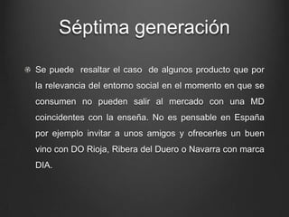 Séptima generación
Se puede resaltar el caso de algunos producto que por
la relevancia del entorno social en el momento en que se
consumen no pueden salir al mercado con una MD
coincidentes con la enseña. No es pensable en España
por ejemplo invitar a unos amigos y ofrecerles un buen
vino con DO Rioja, Ribera del Duero o Navarra con marca
DIA.
 