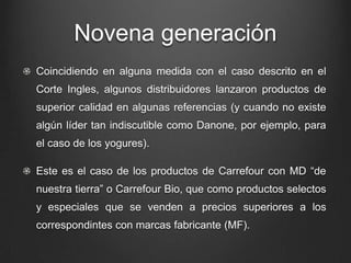 Novena generación
Coincidiendo en alguna medida con el caso descrito en el
Corte Ingles, algunos distribuidores lanzaron productos de
superior calidad en algunas referencias (y cuando no existe
algún líder tan indiscutible como Danone, por ejemplo, para
el caso de los yogures).
Este es el caso de los productos de Carrefour con MD “de
nuestra tierra” o Carrefour Bio, que como productos selectos
y especiales que se venden a precios superiores a los
correspondintes con marcas fabricante (MF).
 