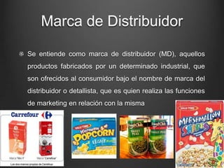 Marca de Distribuidor
Se entiende como marca de distribuidor (MD), aquellos
productos fabricados por un determinado industrial, que
son ofrecidos al consumidor bajo el nombre de marca del
distribuidor o detallista, que es quien realiza las funciones
de marketing en relación con la misma
 