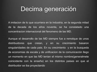 Decima generación
A imitacion de lo que ocurriera en la industria, en la segunda mitad
de la decada de los años noventa, se ha constatado una
concentracion internacional del fenomeno de las MD.
Aunque el desarrollo de las MD siempre fue a remolque de unos
distribuidores que creian, y en su crecimiento basaron
singularidades de cada pais. En su crecimiento y en la busqueda
de economias de escala y de unificacion de la comunicación llego
un momento en que las MD tenian el mismo nombre(generalmete
coinicidente con la enseña) en los distintos paises en que el
distribuidor se iba proyectando
 