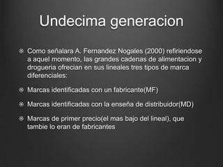 Undecima generacion
Como señalara A. Fernandez Nogales (2000) refiriendose
a aquel momento, las grandes cadenas de alimentacion y
drogueria ofrecian en sus lineales tres tipos de marca
diferenciales:
Marcas identificadas con un fabricante(MF)
Marcas identificadas con la enseña de distribuidor(MD)
Marcas de primer precio(el mas bajo del lineal), que
tambie lo eran de fabricantes
 