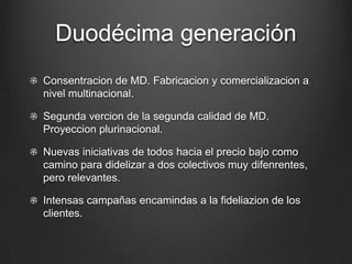 Duodécima generación
Consentracion de MD. Fabricacion y comercializacion a
nivel multinacional.
Segunda vercion de la segunda calidad de MD.
Proyeccion plurinacional.
Nuevas iniciativas de todos hacia el precio bajo como
camino para didelizar a dos colectivos muy difenrentes,
pero relevantes.
Intensas campañas encamindas a la fideliazion de los
clientes.
 