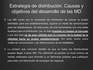 Estrategia de distribución. Causas y
objetivos del desarrollo de las MD
Las MD nacen por la necesidad del distribuidor de buscar su propia
identidad, para sus establecimientos, supone un medio de comunicación
para los distribuidores. Se trata pues, de una herramienta con una doble
finalidad para el distribuidor: por un lado traslada su imagen al mercado
y por otro lado es de gran utilidad para la creación de la lealtad de la
clientela hacia su propio establecimiento. Por tanto, sirven como
medio de comunicación y de diferenciación de los detallistas.
Lo primero que conviene detallar es que no todos los distribuidores
pueden llegar a tener MD. Por definición es preciso un nivel mínimo de
ventas realizadas para formular a un fabricante pedidos que justifiquen
para este una fabricación de encargos tan especial.
 