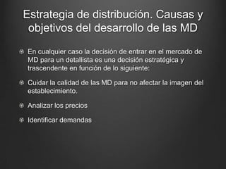 Estrategia de distribución. Causas y
objetivos del desarrollo de las MD
En cualquier caso la decisión de entrar en el mercado de
MD para un detallista es una decisión estratégica y
trascendente en función de lo siguiente:
Cuidar la calidad de las MD para no afectar la imagen del
establecimiento.
Analizar los precios
Identificar demandas
 