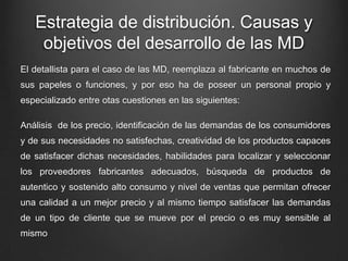 Estrategia de distribución. Causas y
objetivos del desarrollo de las MD
El detallista para el caso de las MD, reemplaza al fabricante en muchos de
sus papeles o funciones, y por eso ha de poseer un personal propio y
especializado entre otas cuestiones en las siguientes:
Análisis de los precio, identificación de las demandas de los consumidores
y de sus necesidades no satisfechas, creatividad de los productos capaces
de satisfacer dichas necesidades, habilidades para localizar y seleccionar
los proveedores fabricantes adecuados, búsqueda de productos de
autentico y sostenido alto consumo y nivel de ventas que permitan ofrecer
una calidad a un mejor precio y al mismo tiempo satisfacer las demandas
de un tipo de cliente que se mueve por el precio o es muy sensible al
mismo
 
