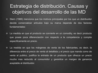 Estrategia de distribución. Causas y
objetivos del desarrollo de las MD
Stern (1966) menciona que los motivos principales por los que un distribuidor
decide comercializar artículos bajo su marca depende de dos factores
fundamentales:
La medida en que el producto se convierte en un comodity, es decir producto
que posee poca diferenciación con respecto a la competencia y compite
específicamente en precio.
La medida en que los márgenes de venta de los fabricantes, es decir, la
diferencia entre el precio de venta al detallista y el precio que manda como de
venta al publico, justifica la entrada de un producto que ofrezca un precio
mucho mas reducido al consumidor y garantice un margen de ganancia
aceptable al distribuidor.
 
