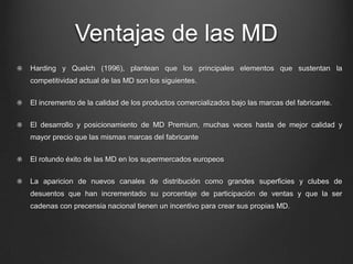 Ventajas de las MD
Harding y Quelch (1996), plantean que los principales elementos que sustentan la
competitividad actual de las MD son los siguientes.
El incremento de la calidad de los productos comercializados bajo las marcas del fabricante.
El desarrollo y posicionamiento de MD Premium, muchas veces hasta de mejor calidad y
mayor precio que las mismas marcas del fabricante
El rotundo éxito de las MD en los supermercados europeos
La aparicion de nuevos canales de distribución como grandes superficies y clubes de
desuentos que han incrementado su porcentaje de participación de ventas y que la ser
cadenas con precensia nacional tienen un incentivo para crear sus propias MD.
 