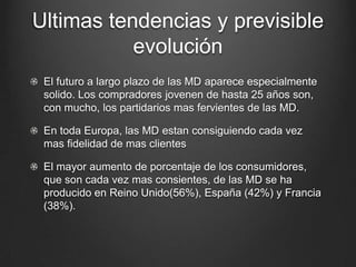 Ultimas tendencias y previsible
evolución
El futuro a largo plazo de las MD aparece especialmente
solido. Los compradores jovenen de hasta 25 años son,
con mucho, los partidarios mas fervientes de las MD.
En toda Europa, las MD estan consiguiendo cada vez
mas fidelidad de mas clientes
El mayor aumento de porcentaje de los consumidores,
que son cada vez mas consientes, de las MD se ha
producido en Reino Unido(56%), España (42%) y Francia
(38%).
 
