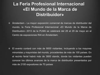 La Feria Profesional Internacional
«El Mundo de la Marca de
Distribuidor»
Ámsterdam - La mayor exposición comercial de marcas de distribuidor del
mundo, la Feria Profesional Internacional «El Mundo de la Marca de
Distribuidor» 2013 de la PLMA se celebrará del 28 al 29 de mayo en el
Centro de exposiciones RAI en Ámsterdam.
El evento contará con más de 9000 visitantes, incluyendo a los mayores
minoristas y mayoristas del mundo, procedentes de más de 100 países. En
el recinto ferial habrá más de 3800 stands, donde los visitantes pueden
conocer los últimos avances de la marca de distribuidor presentados por
más de 2100 expositores de 70 países
 