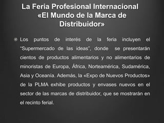 La Feria Profesional Internacional
«El Mundo de la Marca de
Distribuidor»
Los puntos de interés de la feria incluyen el
“Supermercado de las ideas”, donde se presentarán
cientos de productos alimentarios y no alimentarios de
minoristas de Europa, África, Norteamérica, Sudamérica,
Asia y Oceanía. Además, la «Expo de Nuevos Productos»
de la PLMA exhibe productos y envases nuevos en el
sector de las marcas de distribuidor, que se mostrarán en
el recinto ferial.
 