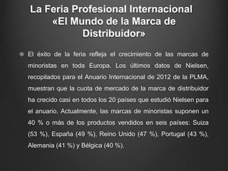 La Feria Profesional Internacional
«El Mundo de la Marca de
Distribuidor»
El éxito de la feria refleja el crecimiento de las marcas de
minoristas en toda Europa. Los últimos datos de Nielsen,
recopilados para el Anuario Internacional de 2012 de la PLMA,
muestran que la cuota de mercado de la marca de distribuidor
ha crecido casi en todos los 20 países que estudió Nielsen para
el anuario. Actualmente, las marcas de minoristas suponen un
40 % o más de los productos vendidos en seis países: Suiza
(53 %), España (49 %), Reino Unido (47 %), Portugal (43 %),
Alemania (41 %) y Bélgica (40 %).
 