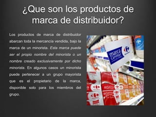 ¿Que son los productos de
marca de distribuidor?
Los productos de marca de distribuidor
abarcan toda la mercancía vendida, bajo la
marca de un minorista. Esta marca puede
ser el propio nombre del minorista o un
nombre creado exclusivamente por dicho
minorista. En algunos casos un minorista
puede pertenecer a un grupo mayorista
que es el propietario de la marca,
disponible solo para los miembros del
grupo.
 