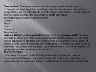 Descriptivos :En este atipo de textos, se maneja ampliamente la lógica, la
cronología y el sentido común, para lograr una descripción clara, que existe la
imaginación y vuelva entendible lo descrito para el lector final. El uso de adjetivos
permite exaltar o dirigir más la atención al objeto expresado.
Es indispensable resaltar aspectos como:
Genero
Altura
Color
Distancia
Temperatura
texto en dialogo. el diálogo oral (lenguaje vivo) y el diálogo escrito (lenguaje
referido). El primero, el propio de la comunicación directa entre un yo y un tú, lo
hemos estudiado ya al hablar, por ejemplo, de la conversación. Por su parte, el
diálogo escrito trata de reproducir con limitaciones un diálogo oral, pues pierde la
presencia física de los interlocutores, las inflexiones de su voz, la entonación, los
gestos, las miradas, los diversos movimientos.
TEXTO ESCRITO.
Un texto escrito es una producción lingüística estructurada, con carácter
comunicativo e interactivo, y que además cumple una función específica. Un
texto escrito no es una simple suma o yuxtaposición de oraciones o de párrafos
 