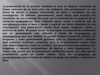 La presentación es el proceso mediante el cual se dispone contenido de
frases comunes de un tema para una audiencia. Una presentación es una
forma de ofrecer y mostrar información de datos y resultados de una
investigación. Es utilizado, generalmente, como apoyo para expresar los
resultados de una investigación pues con la presentación se dispone de un
contenido multimedia (es decir cualquier apoyo visual o auditivo) que de
una referencia sobre el tema y ayude a explicar los datos obtenidos de una
investigación. Una presentación puede llevar textos, imágenes, vídeos y
archivos de audio. Se puede dividir en dos tipos: la presentación multimedia
que es generalmente más utilizada a través de un programa de
presentaciones pero que también es posible realizar a través de carteles con
imágenes y audio generalmente grabados para su reproducción (utilizado
para presentar productos, proyectos, etc.). O la presentación común (ésta
solo utiliza imágenes y texto en carteles), una presentación que contiene solo
imágenes, a menudo acompañadas de efectos o texto superpuesto; Lo
mismo que ocurre con la presentación multimedia ocurre con este tipo de
presentación pues se puede realizar tanto en un programa de
presentaciones como a través de carteles de apoyo que ayuden a expresar un
tema.
 