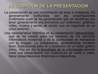 La presentación es una combinación de texto e imágenes. Es
generalmente confundida con las presentaciones
multimedia pues se ha generalizado que se identifican por
tener generalmente una animación por ordenador, gráficos,
vídeo, música y series de sonido que se organizan en un
único entorno..
Una característica distintiva es su presentación interactividad,
que se ha creado para los usuarios de los servicios
informáticos modernos y da la oportunidad de interactuar
con la imagen. La presentación generalmente contiene
texto, ilustraciones para él, y sostenida en un estilo gráfico
único. Hoy en día la tecnología de la información permite
crear una presentación con inserciones de audio y vídeo,
hacer presentaciones dinámicas e interactivas
 