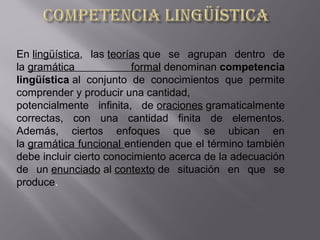 En lingüística,  las teorías que  se  agrupan  dentro  de 
la gramática  formal denominan competencia
lingüística al  conjunto  de  conocimientos  que  permite 
comprender y producir una cantidad, 
potencialmente  infinita,  de oraciones gramaticalmente 
correctas,  con  una  cantidad  finita  de  elementos. 
Además,  ciertos  enfoques  que  se  ubican  en 
la gramática funcional entienden que el término también 
debe incluir cierto conocimiento acerca de la adecuación 
de  un enunciado al contexto de  situación  en  que  se 
produce.
 