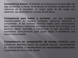 Competencia lectora: el fomento de la lectura en el aula debe ser 
algo primordial, a través de la lectura el individuo comprende y se 
relaciona  en  la  sociedad.  La  mayor  parte  de  las  cosas  que 
sabemos, las aprendemos a través de los libros.
Competencia para hablar y escuchar: son  dos  conceptos 
imprescindibles  en  nuestra  sociedad,  debemos  escuchar  y 
comprender,  el  ser  humano  necesita  hablar  para  comunicarse, 
para relacionarse y transmitir mensajes a través de su lengua. Los 
alumnos  deben  aprender  a  comprender  lo  que  escuchan  y  a 
expresarse  correctamente  para  poder  llegar  a  establecer  una 
buena comunicación.
Competencia en composición de textos: habilidad  para 
componer  distintos  textos de carácter escrito, transmitiendo 
un conocimiento o satisfaciendo las necesidades personales 
y participando en la vida social.
 