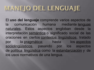 El uso del lenguaje comprende varios aspectos de 
la  comunicación  humana  mediante lenguas 
naturales.  Estos  aspectos  engloban  desde  la 
interpretación semántica o  significado  social  de  las 
oraciones  en  ciertos contextos  lingüísticos,  tratado 
por  la pragmática;  hasta  los aspectos 
sociolingüísticos,  pasando  por  los  aspectos 
de política  lingüística como  la estandarización y  de 
los usos normativos de una lengua.
 
